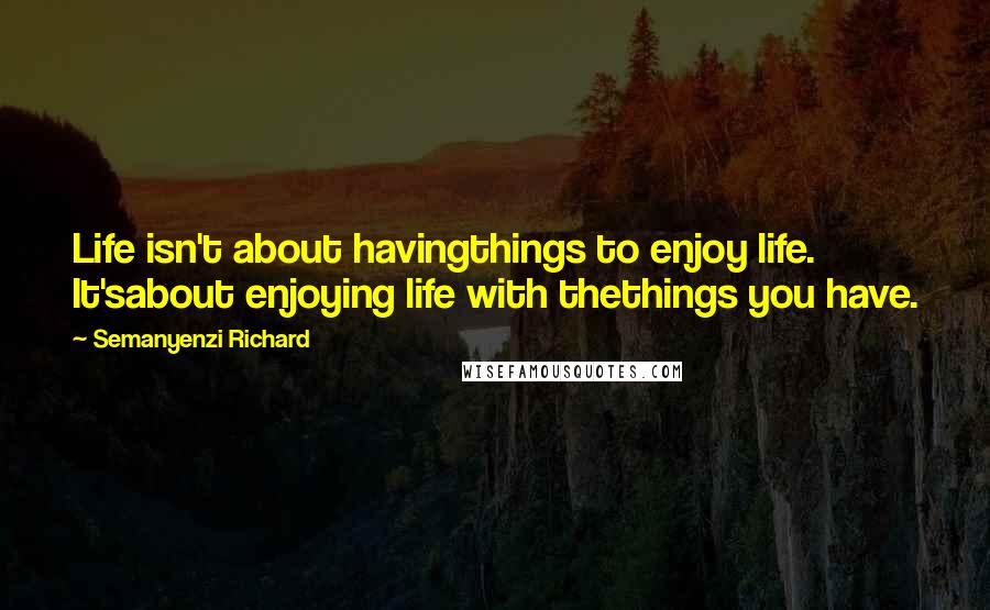 Semanyenzi Richard Quotes: Life isn't about havingthings to enjoy life. It'sabout enjoying life with thethings you have.