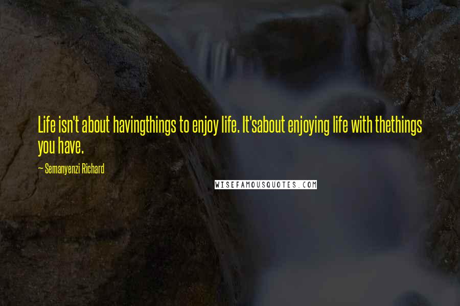 Semanyenzi Richard Quotes: Life isn't about havingthings to enjoy life. It'sabout enjoying life with thethings you have.