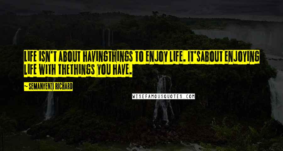 Semanyenzi Richard Quotes: Life isn't about havingthings to enjoy life. It'sabout enjoying life with thethings you have.