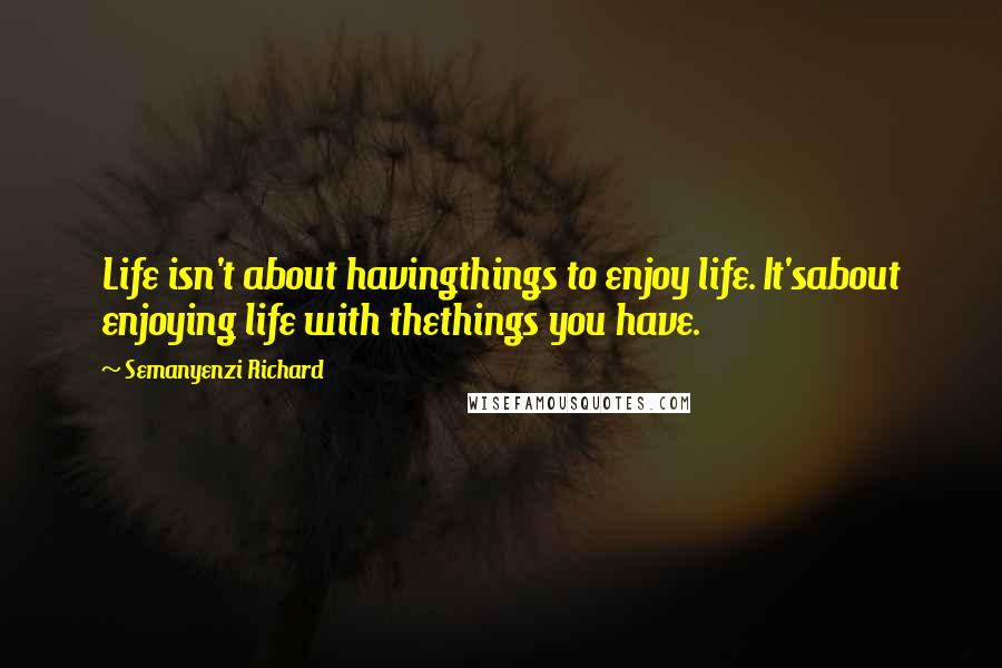 Semanyenzi Richard Quotes: Life isn't about havingthings to enjoy life. It'sabout enjoying life with thethings you have.