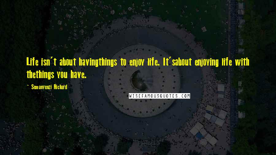 Semanyenzi Richard Quotes: Life isn't about havingthings to enjoy life. It'sabout enjoying life with thethings you have.