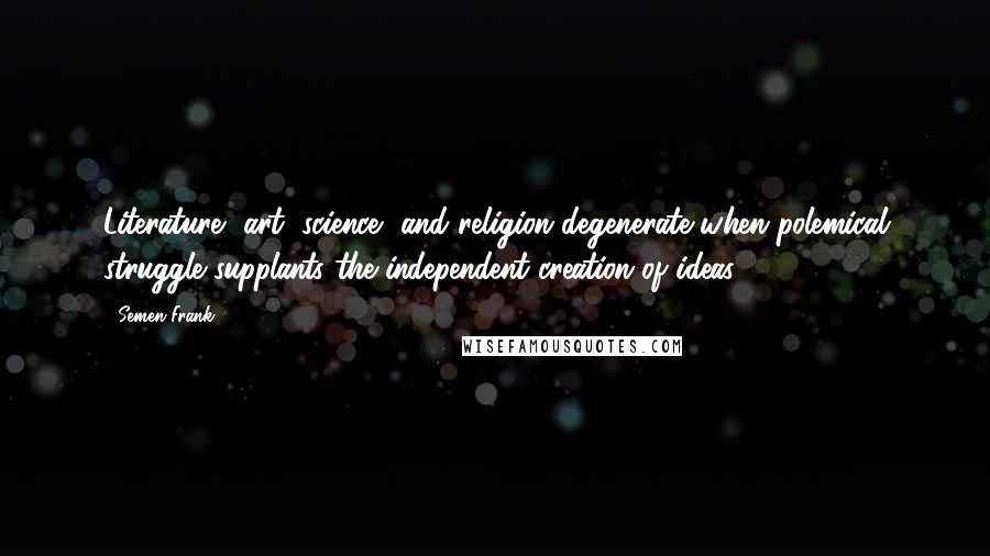 Semen Frank Quotes: Literature, art, science, and religion degenerate when polemical struggle supplants the independent creation of ideas.