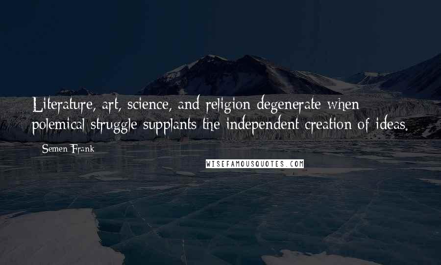 Semen Frank Quotes: Literature, art, science, and religion degenerate when polemical struggle supplants the independent creation of ideas.