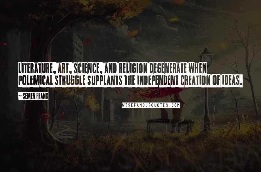 Semen Frank Quotes: Literature, art, science, and religion degenerate when polemical struggle supplants the independent creation of ideas.