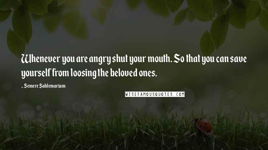 Semere Sahlemariam Quotes: Whenever you are angry shut your mouth. So that you can save yourself from loosing the beloved ones.