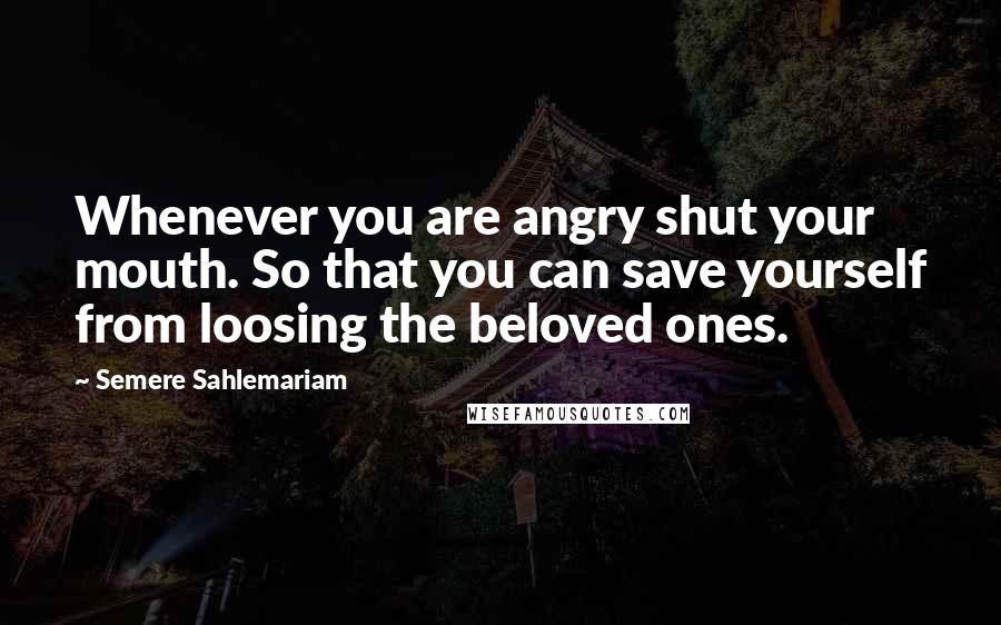 Semere Sahlemariam Quotes: Whenever you are angry shut your mouth. So that you can save yourself from loosing the beloved ones.