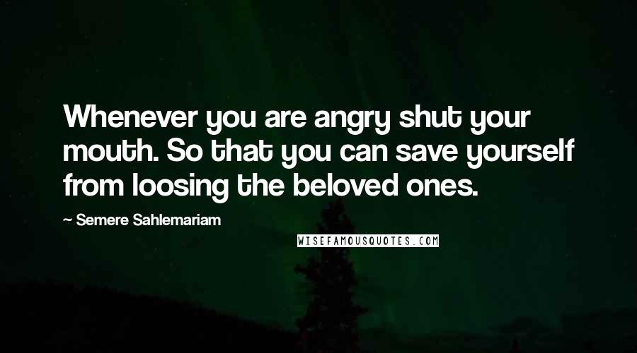 Semere Sahlemariam Quotes: Whenever you are angry shut your mouth. So that you can save yourself from loosing the beloved ones.