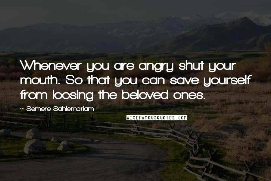 Semere Sahlemariam Quotes: Whenever you are angry shut your mouth. So that you can save yourself from loosing the beloved ones.