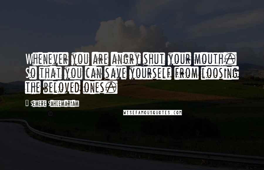 Semere Sahlemariam Quotes: Whenever you are angry shut your mouth. So that you can save yourself from loosing the beloved ones.