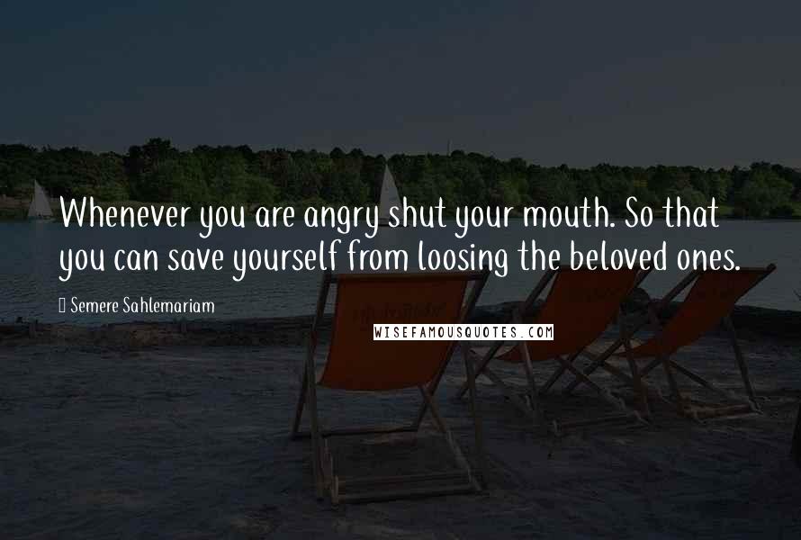 Semere Sahlemariam Quotes: Whenever you are angry shut your mouth. So that you can save yourself from loosing the beloved ones.