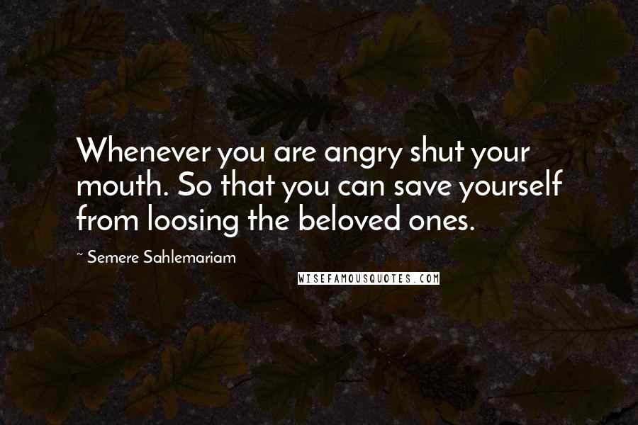 Semere Sahlemariam Quotes: Whenever you are angry shut your mouth. So that you can save yourself from loosing the beloved ones.