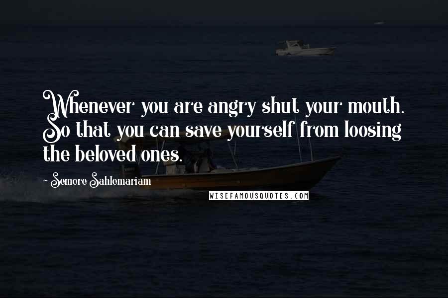 Semere Sahlemariam Quotes: Whenever you are angry shut your mouth. So that you can save yourself from loosing the beloved ones.