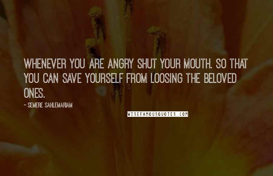 Semere Sahlemariam Quotes: Whenever you are angry shut your mouth. So that you can save yourself from loosing the beloved ones.