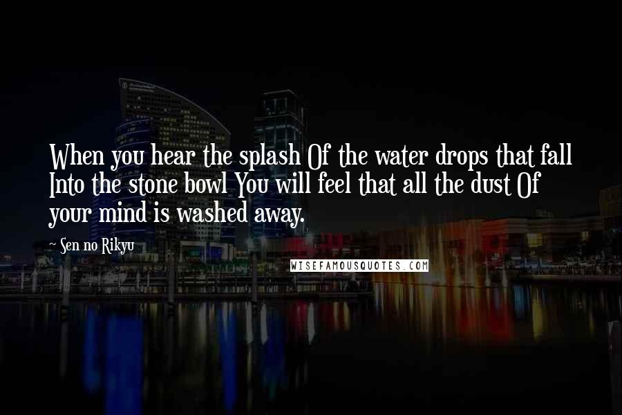 Sen No Rikyu Quotes: When you hear the splash Of the water drops that fall Into the stone bowl You will feel that all the dust Of your mind is washed away.