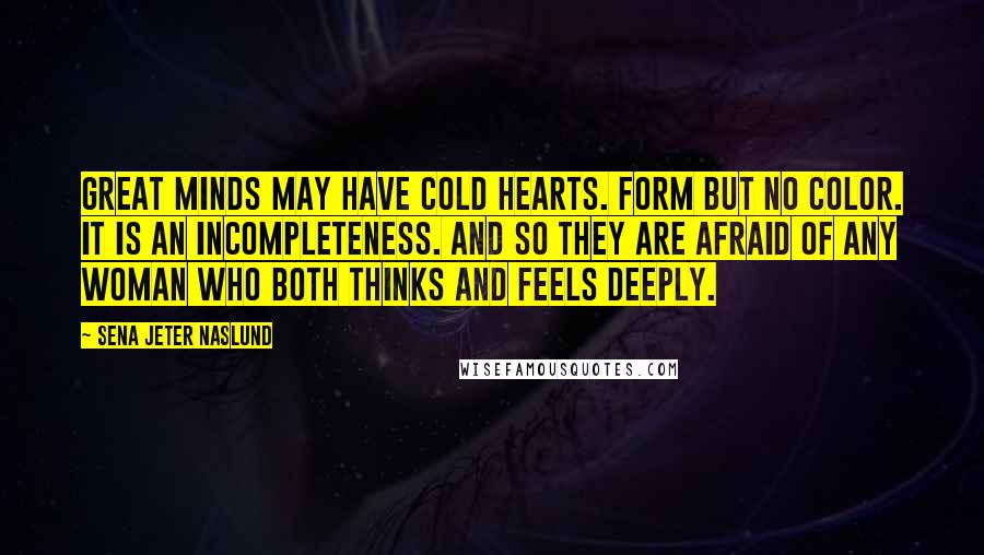 Sena Jeter Naslund Quotes: Great minds may have cold hearts. Form but no color. It is an incompleteness. And so they are afraid of any woman who both thinks and feels deeply.