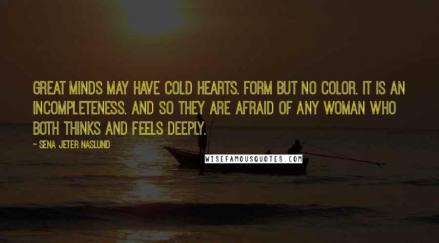 Sena Jeter Naslund Quotes: Great minds may have cold hearts. Form but no color. It is an incompleteness. And so they are afraid of any woman who both thinks and feels deeply.