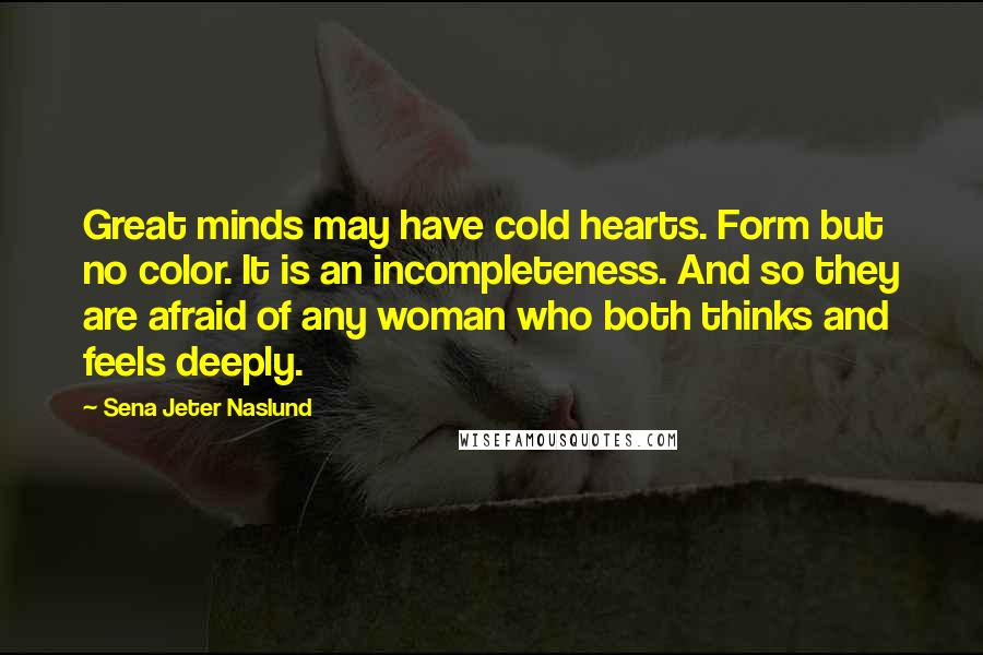Sena Jeter Naslund Quotes: Great minds may have cold hearts. Form but no color. It is an incompleteness. And so they are afraid of any woman who both thinks and feels deeply.