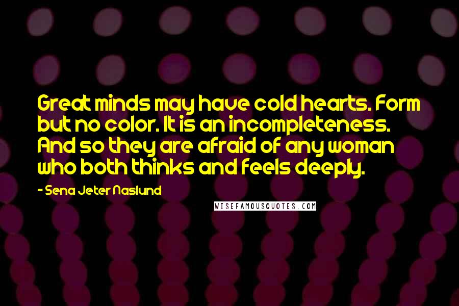 Sena Jeter Naslund Quotes: Great minds may have cold hearts. Form but no color. It is an incompleteness. And so they are afraid of any woman who both thinks and feels deeply.