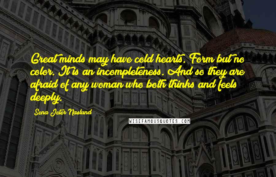 Sena Jeter Naslund Quotes: Great minds may have cold hearts. Form but no color. It is an incompleteness. And so they are afraid of any woman who both thinks and feels deeply.