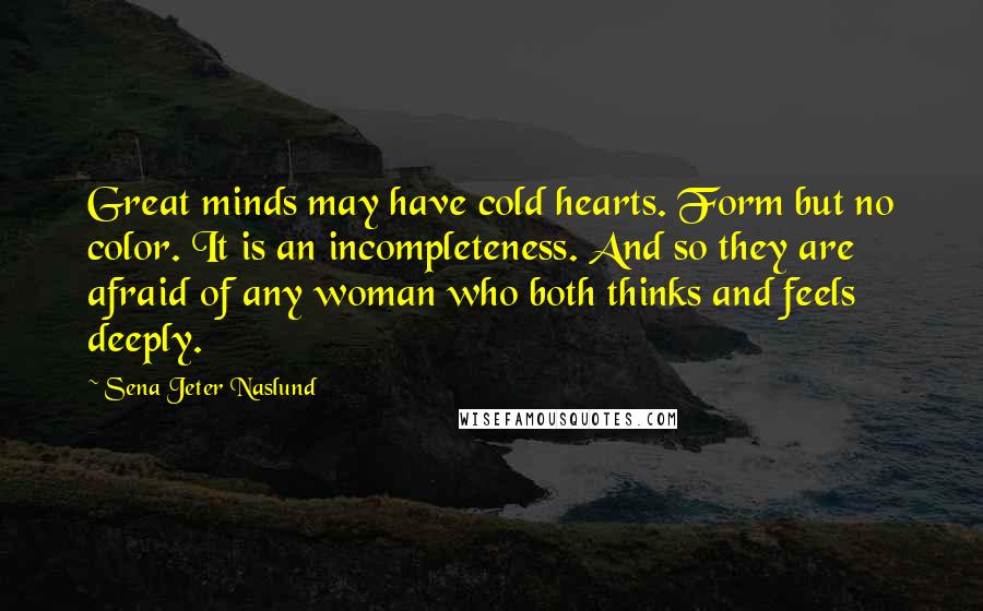 Sena Jeter Naslund Quotes: Great minds may have cold hearts. Form but no color. It is an incompleteness. And so they are afraid of any woman who both thinks and feels deeply.