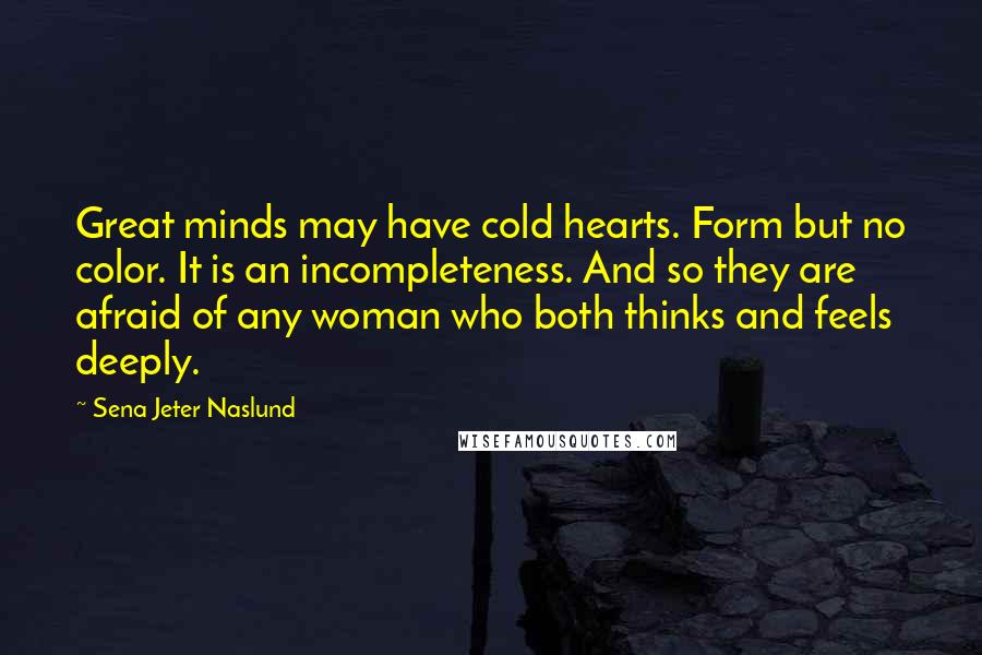 Sena Jeter Naslund Quotes: Great minds may have cold hearts. Form but no color. It is an incompleteness. And so they are afraid of any woman who both thinks and feels deeply.