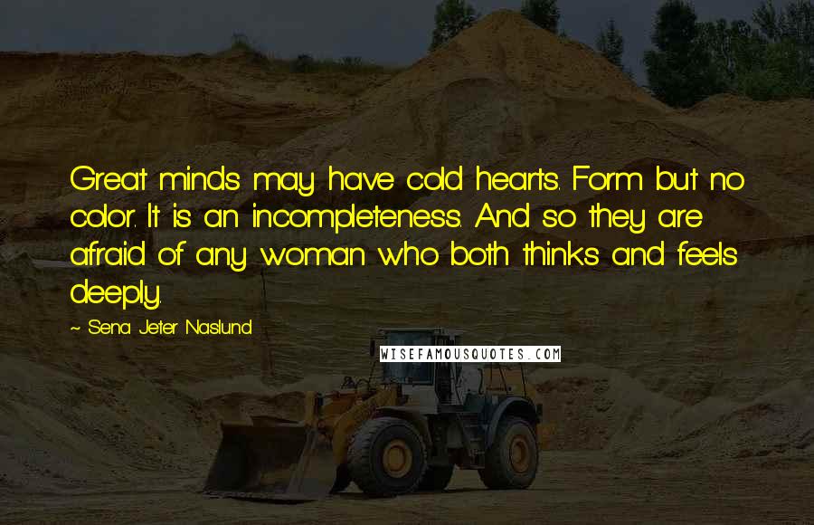 Sena Jeter Naslund Quotes: Great minds may have cold hearts. Form but no color. It is an incompleteness. And so they are afraid of any woman who both thinks and feels deeply.