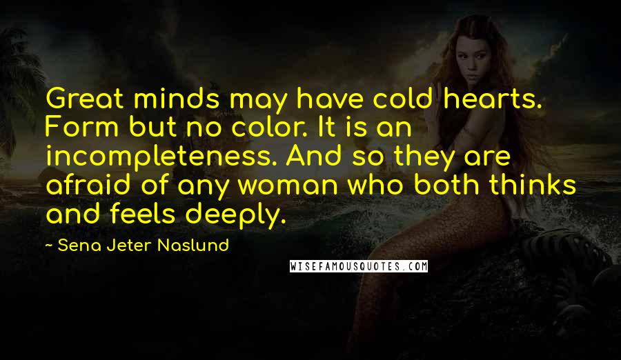 Sena Jeter Naslund Quotes: Great minds may have cold hearts. Form but no color. It is an incompleteness. And so they are afraid of any woman who both thinks and feels deeply.