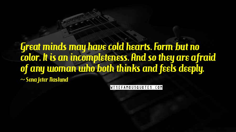 Sena Jeter Naslund Quotes: Great minds may have cold hearts. Form but no color. It is an incompleteness. And so they are afraid of any woman who both thinks and feels deeply.