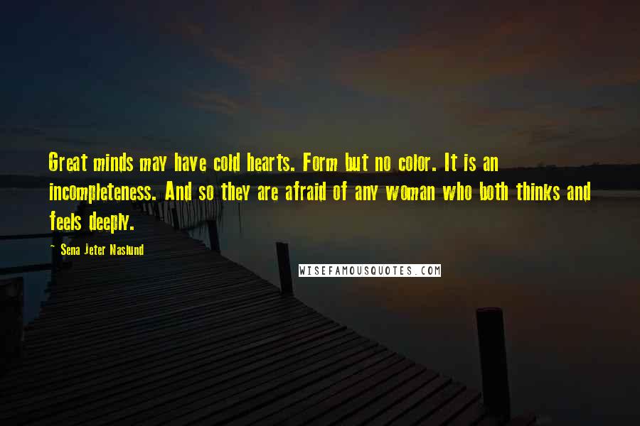 Sena Jeter Naslund Quotes: Great minds may have cold hearts. Form but no color. It is an incompleteness. And so they are afraid of any woman who both thinks and feels deeply.