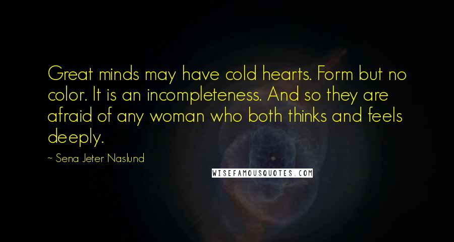 Sena Jeter Naslund Quotes: Great minds may have cold hearts. Form but no color. It is an incompleteness. And so they are afraid of any woman who both thinks and feels deeply.