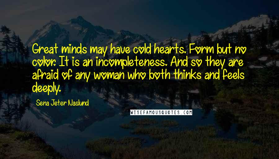 Sena Jeter Naslund Quotes: Great minds may have cold hearts. Form but no color. It is an incompleteness. And so they are afraid of any woman who both thinks and feels deeply.