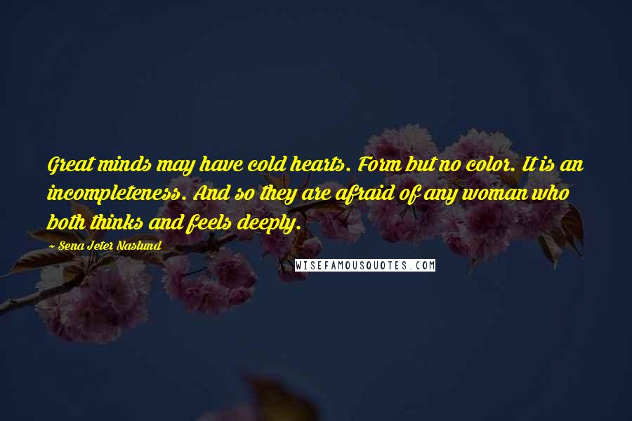 Sena Jeter Naslund Quotes: Great minds may have cold hearts. Form but no color. It is an incompleteness. And so they are afraid of any woman who both thinks and feels deeply.