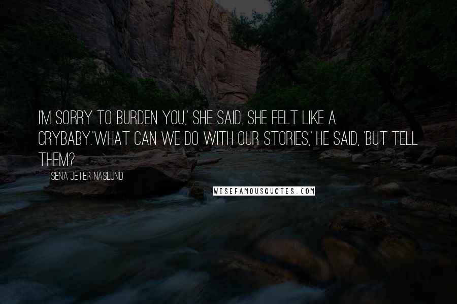 Sena Jeter Naslund Quotes: I'm sorry to burden you,' she said. She felt like a crybaby.'What can we do with our stories,' he said, 'but tell them?