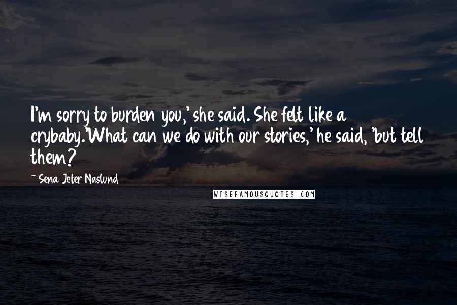 Sena Jeter Naslund Quotes: I'm sorry to burden you,' she said. She felt like a crybaby.'What can we do with our stories,' he said, 'but tell them?