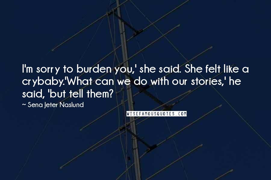 Sena Jeter Naslund Quotes: I'm sorry to burden you,' she said. She felt like a crybaby.'What can we do with our stories,' he said, 'but tell them?