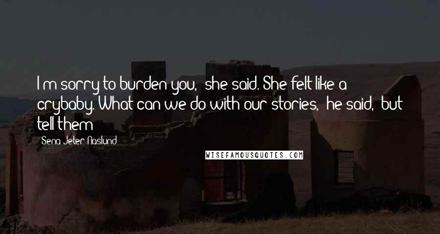 Sena Jeter Naslund Quotes: I'm sorry to burden you,' she said. She felt like a crybaby.'What can we do with our stories,' he said, 'but tell them?