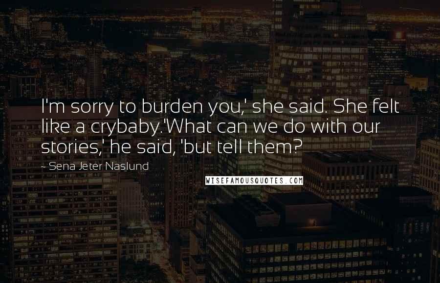 Sena Jeter Naslund Quotes: I'm sorry to burden you,' she said. She felt like a crybaby.'What can we do with our stories,' he said, 'but tell them?
