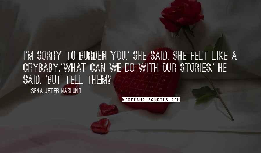 Sena Jeter Naslund Quotes: I'm sorry to burden you,' she said. She felt like a crybaby.'What can we do with our stories,' he said, 'but tell them?