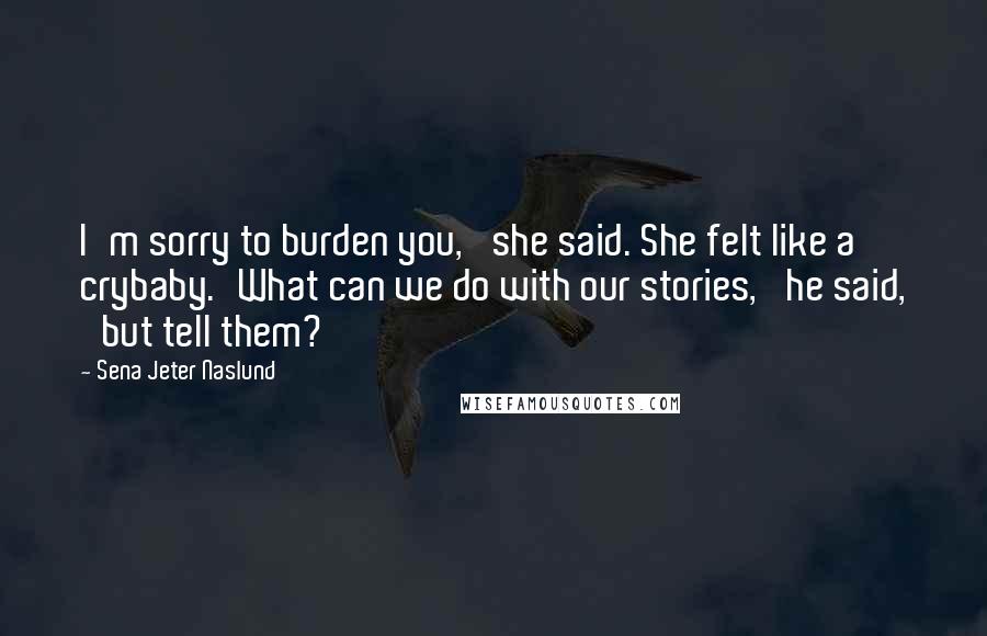 Sena Jeter Naslund Quotes: I'm sorry to burden you,' she said. She felt like a crybaby.'What can we do with our stories,' he said, 'but tell them?