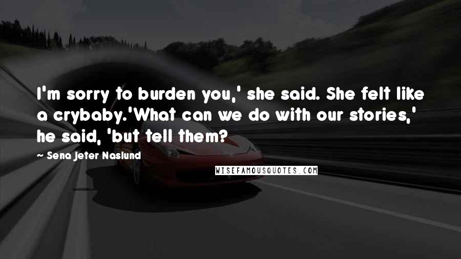 Sena Jeter Naslund Quotes: I'm sorry to burden you,' she said. She felt like a crybaby.'What can we do with our stories,' he said, 'but tell them?