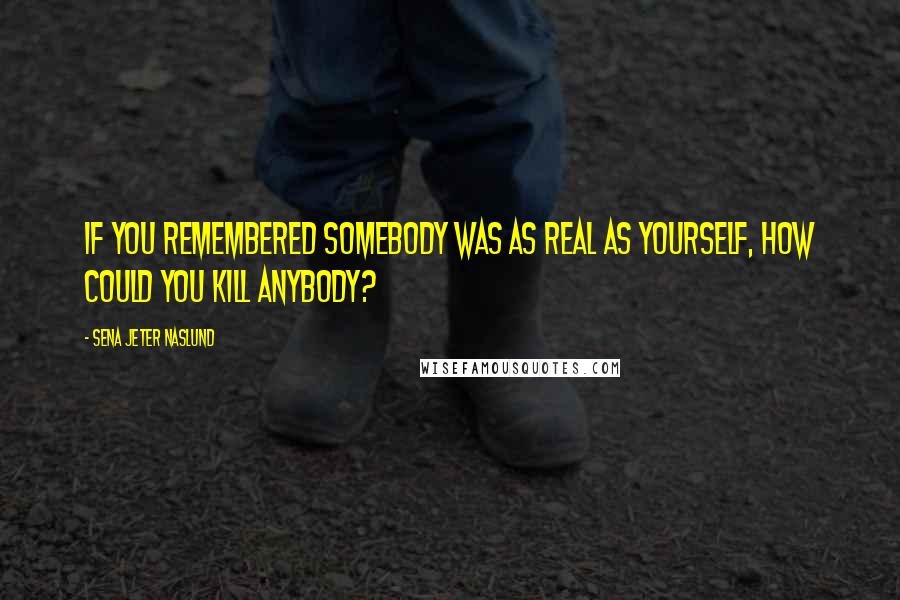 Sena Jeter Naslund Quotes: If you remembered somebody was as real as yourself, how could you kill anybody?