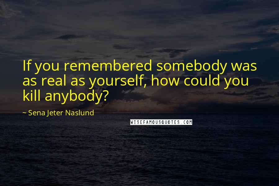 Sena Jeter Naslund Quotes: If you remembered somebody was as real as yourself, how could you kill anybody?