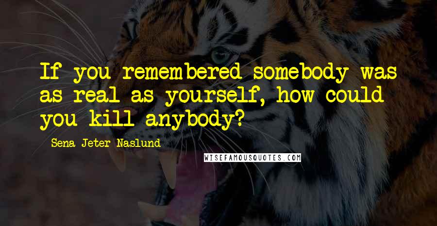 Sena Jeter Naslund Quotes: If you remembered somebody was as real as yourself, how could you kill anybody?