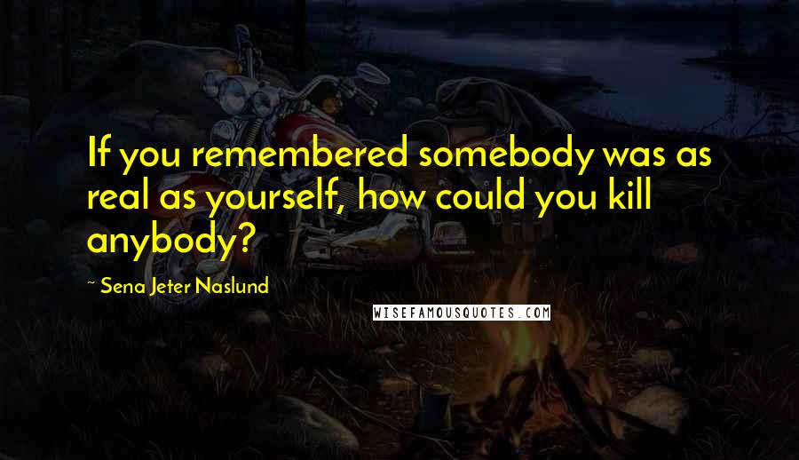 Sena Jeter Naslund Quotes: If you remembered somebody was as real as yourself, how could you kill anybody?