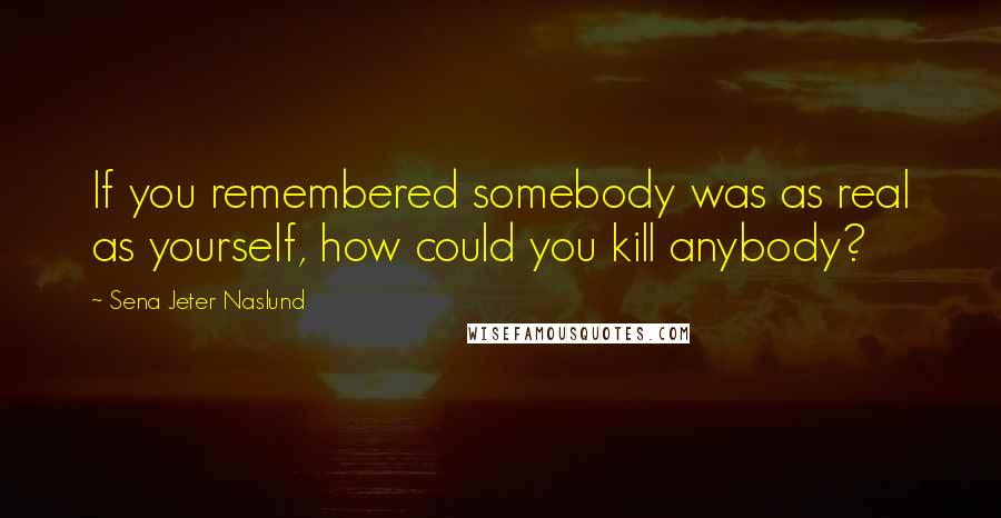 Sena Jeter Naslund Quotes: If you remembered somebody was as real as yourself, how could you kill anybody?