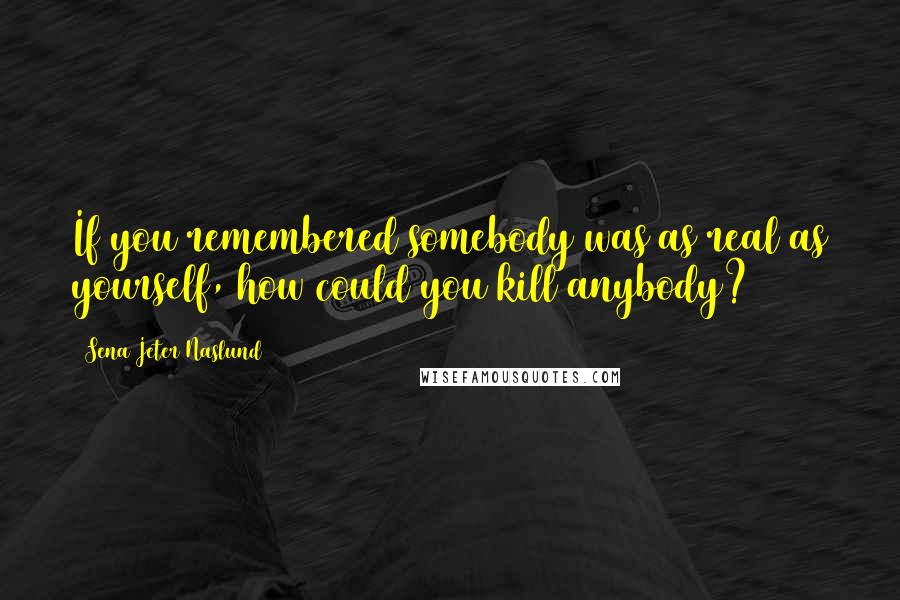 Sena Jeter Naslund Quotes: If you remembered somebody was as real as yourself, how could you kill anybody?