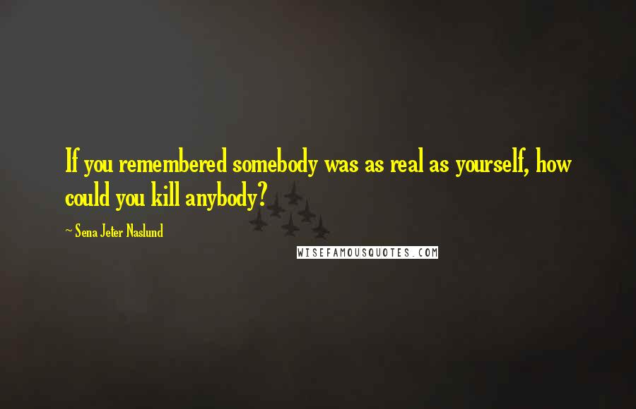 Sena Jeter Naslund Quotes: If you remembered somebody was as real as yourself, how could you kill anybody?