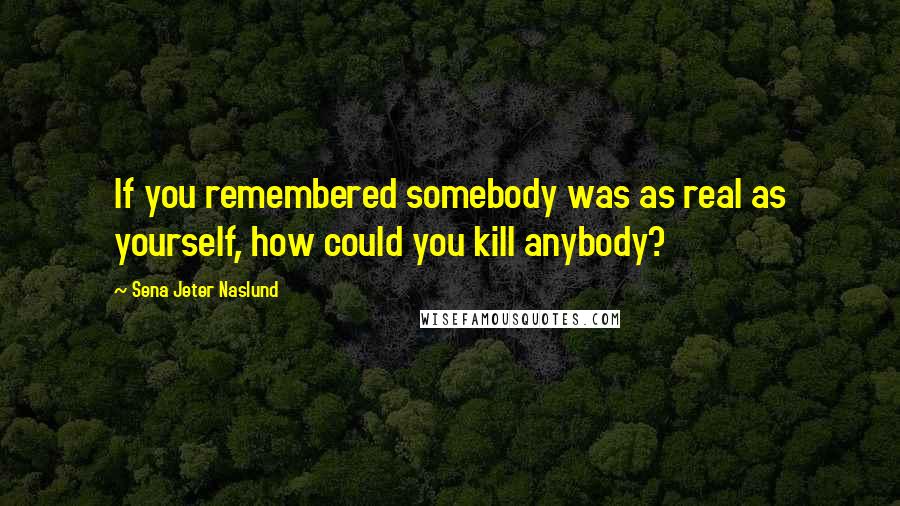 Sena Jeter Naslund Quotes: If you remembered somebody was as real as yourself, how could you kill anybody?