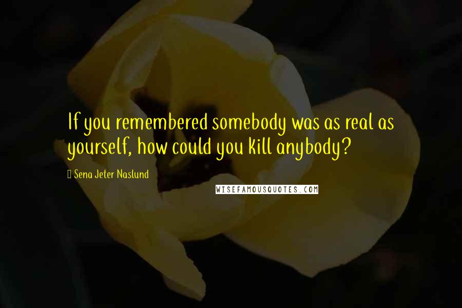 Sena Jeter Naslund Quotes: If you remembered somebody was as real as yourself, how could you kill anybody?