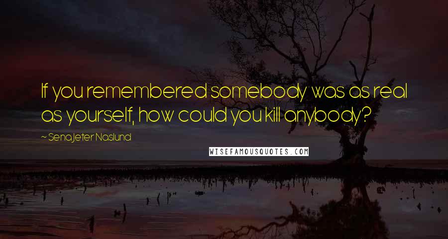 Sena Jeter Naslund Quotes: If you remembered somebody was as real as yourself, how could you kill anybody?